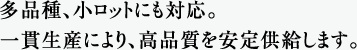 多品種、小ロットにも対応。一貫生産により、高品質を安定供給します。